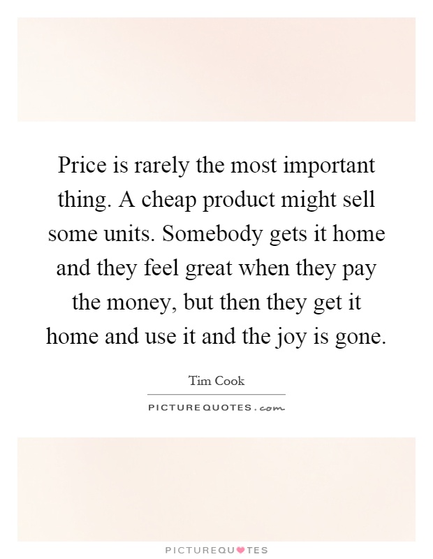 Price is rarely the most important thing. A cheap product might sell some units. Somebody gets it home and they feel great when they pay the money, but then they get it home and use it and the joy is gone Picture Quote #1