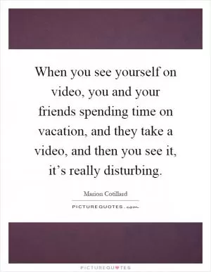 When you see yourself on video, you and your friends spending time on vacation, and they take a video, and then you see it, it’s really disturbing Picture Quote #1
