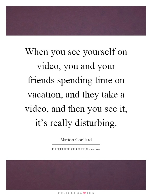 When you see yourself on video, you and your friends spending time on vacation, and they take a video, and then you see it, it's really disturbing Picture Quote #1