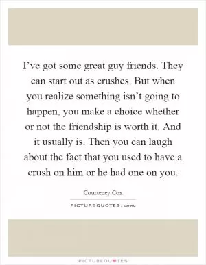 I’ve got some great guy friends. They can start out as crushes. But when you realize something isn’t going to happen, you make a choice whether or not the friendship is worth it. And it usually is. Then you can laugh about the fact that you used to have a crush on him or he had one on you Picture Quote #1