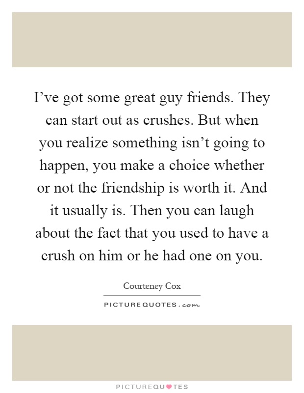 I've got some great guy friends. They can start out as crushes. But when you realize something isn't going to happen, you make a choice whether or not the friendship is worth it. And it usually is. Then you can laugh about the fact that you used to have a crush on him or he had one on you Picture Quote #1