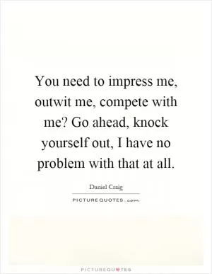 You need to impress me, outwit me, compete with me? Go ahead, knock yourself out, I have no problem with that at all Picture Quote #1