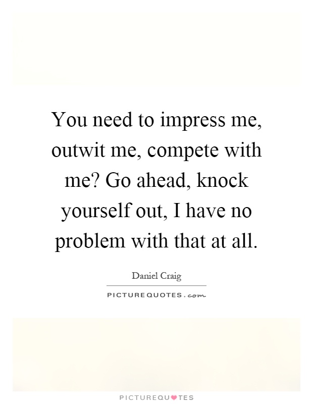 You need to impress me, outwit me, compete with me? Go ahead, knock yourself out, I have no problem with that at all Picture Quote #1