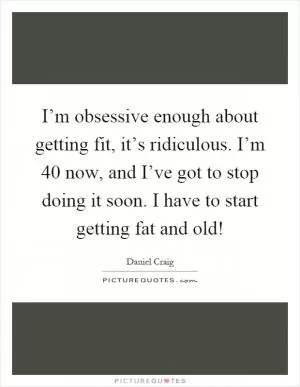 I’m obsessive enough about getting fit, it’s ridiculous. I’m 40 now, and I’ve got to stop doing it soon. I have to start getting fat and old! Picture Quote #1