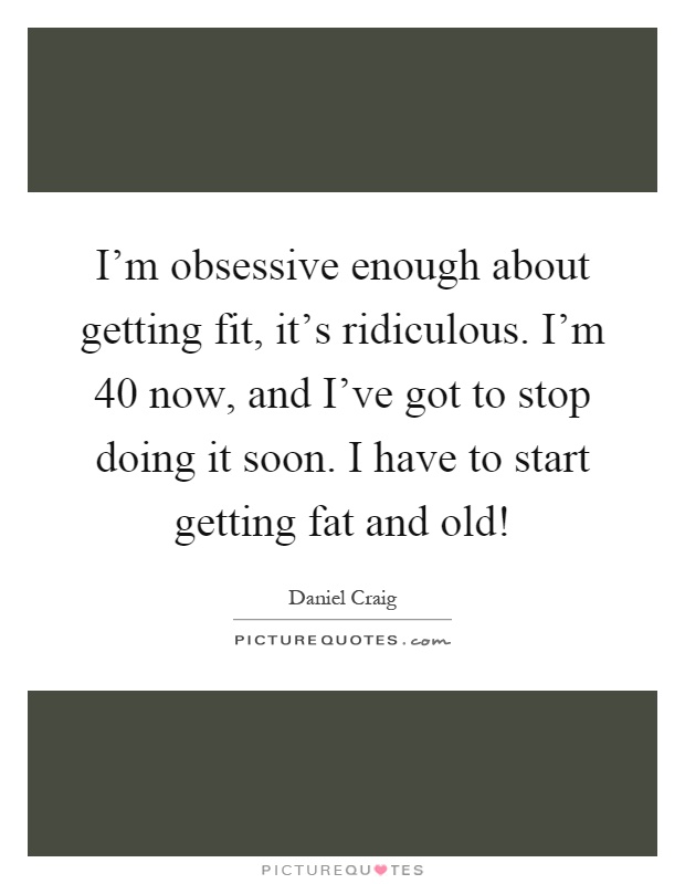 I'm obsessive enough about getting fit, it's ridiculous. I'm 40 now, and I've got to stop doing it soon. I have to start getting fat and old! Picture Quote #1