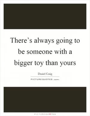 There’s always going to be someone with a bigger toy than yours Picture Quote #1