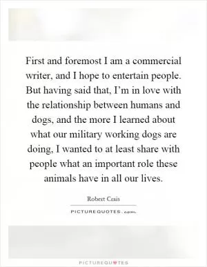 First and foremost I am a commercial writer, and I hope to entertain people. But having said that, I’m in love with the relationship between humans and dogs, and the more I learned about what our military working dogs are doing, I wanted to at least share with people what an important role these animals have in all our lives Picture Quote #1
