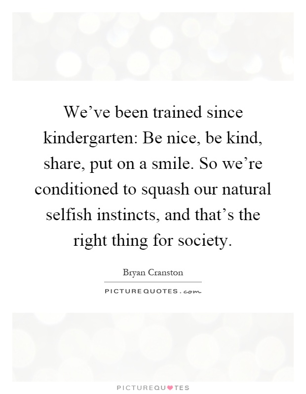 We've been trained since kindergarten: Be nice, be kind, share, put on a smile. So we're conditioned to squash our natural selfish instincts, and that's the right thing for society Picture Quote #1