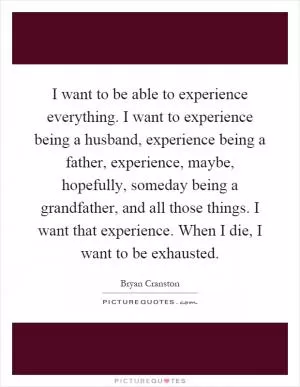 I want to be able to experience everything. I want to experience being a husband, experience being a father, experience, maybe, hopefully, someday being a grandfather, and all those things. I want that experience. When I die, I want to be exhausted Picture Quote #1