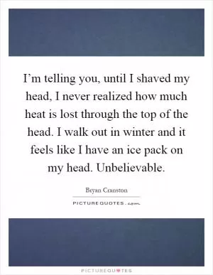 I’m telling you, until I shaved my head, I never realized how much heat is lost through the top of the head. I walk out in winter and it feels like I have an ice pack on my head. Unbelievable Picture Quote #1