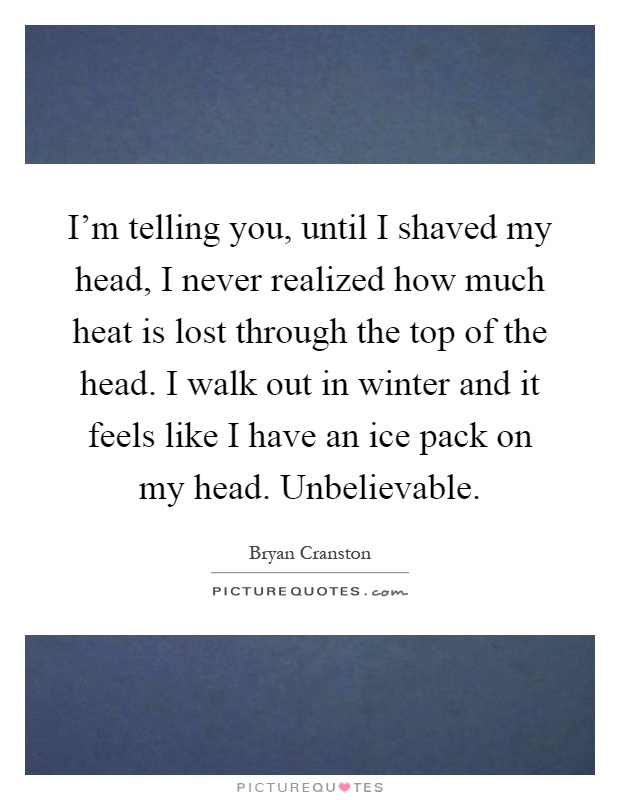 I'm telling you, until I shaved my head, I never realized how much heat is lost through the top of the head. I walk out in winter and it feels like I have an ice pack on my head. Unbelievable Picture Quote #1