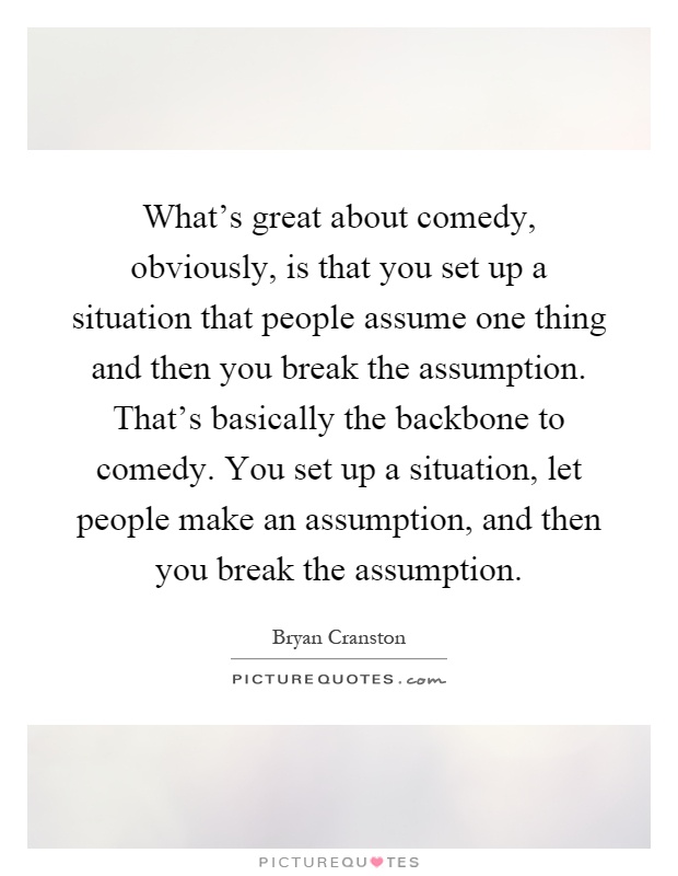 What's great about comedy, obviously, is that you set up a situation that people assume one thing and then you break the assumption. That's basically the backbone to comedy. You set up a situation, let people make an assumption, and then you break the assumption Picture Quote #1