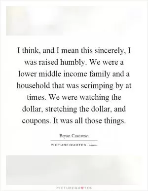 I think, and I mean this sincerely, I was raised humbly. We were a lower middle income family and a household that was scrimping by at times. We were watching the dollar, stretching the dollar, and coupons. It was all those things Picture Quote #1