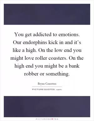 You get addicted to emotions. Our endorphins kick in and it’s like a high. On the low end you might love roller coasters. On the high end you might be a bank robber or something Picture Quote #1