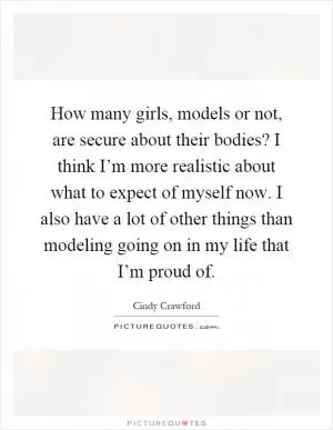 How many girls, models or not, are secure about their bodies? I think I’m more realistic about what to expect of myself now. I also have a lot of other things than modeling going on in my life that I’m proud of Picture Quote #1
