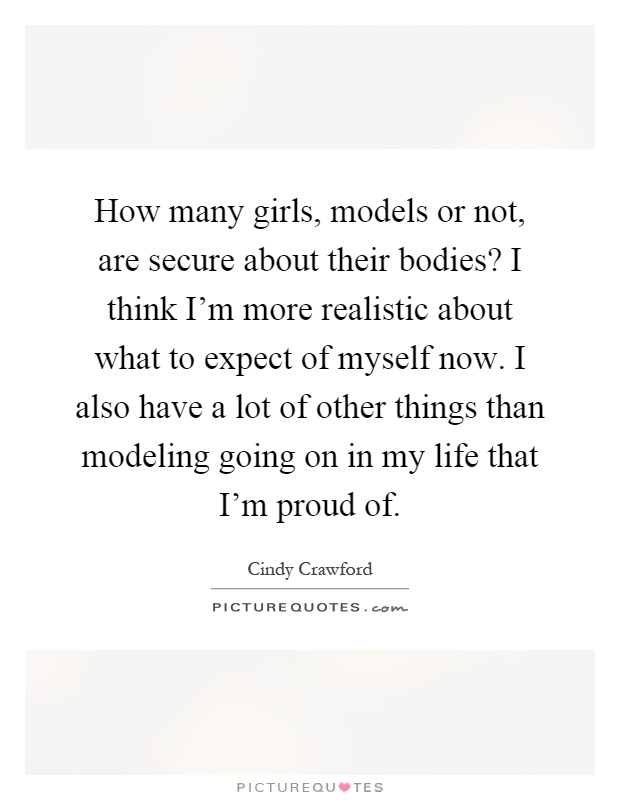 How many girls, models or not, are secure about their bodies? I think I'm more realistic about what to expect of myself now. I also have a lot of other things than modeling going on in my life that I'm proud of Picture Quote #1