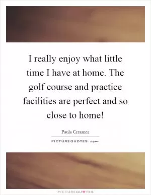 I really enjoy what little time I have at home. The golf course and practice facilities are perfect and so close to home! Picture Quote #1