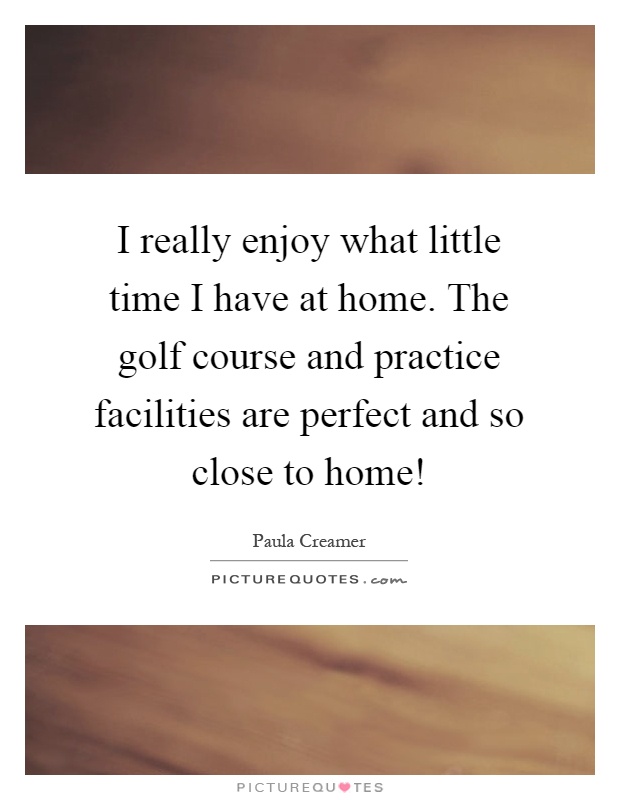 I really enjoy what little time I have at home. The golf course and practice facilities are perfect and so close to home! Picture Quote #1