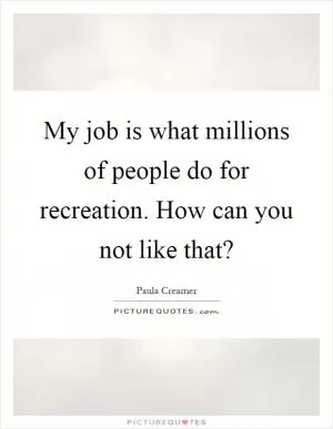 My job is what millions of people do for recreation. How can you not like that? Picture Quote #1
