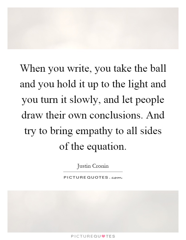 When you write, you take the ball and you hold it up to the light and you turn it slowly, and let people draw their own conclusions. And try to bring empathy to all sides of the equation Picture Quote #1