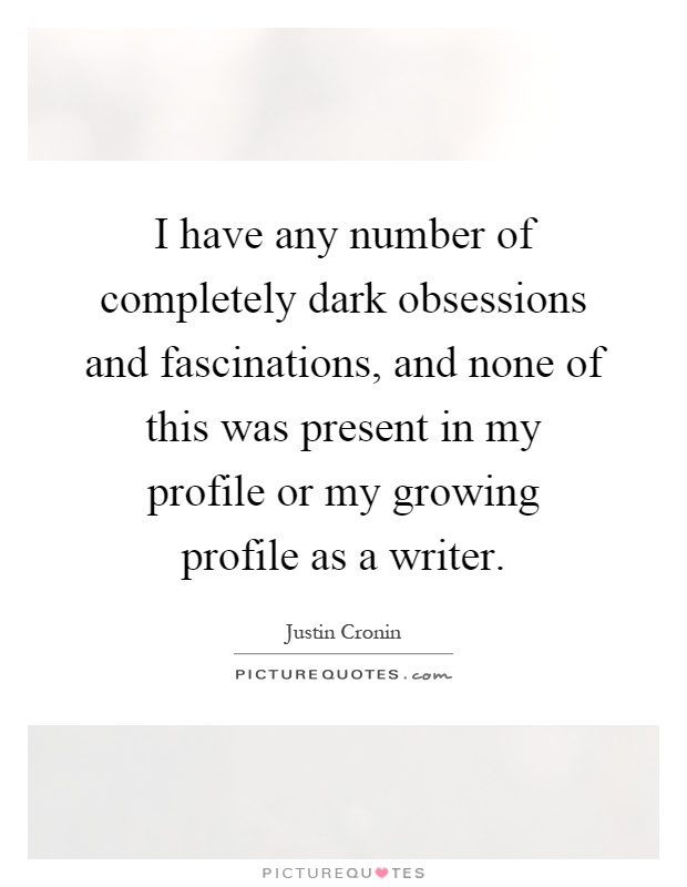 I have any number of completely dark obsessions and fascinations, and none of this was present in my profile or my growing profile as a writer Picture Quote #1