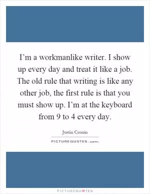 I’m a workmanlike writer. I show up every day and treat it like a job. The old rule that writing is like any other job, the first rule is that you must show up. I’m at the keyboard from 9 to 4 every day Picture Quote #1