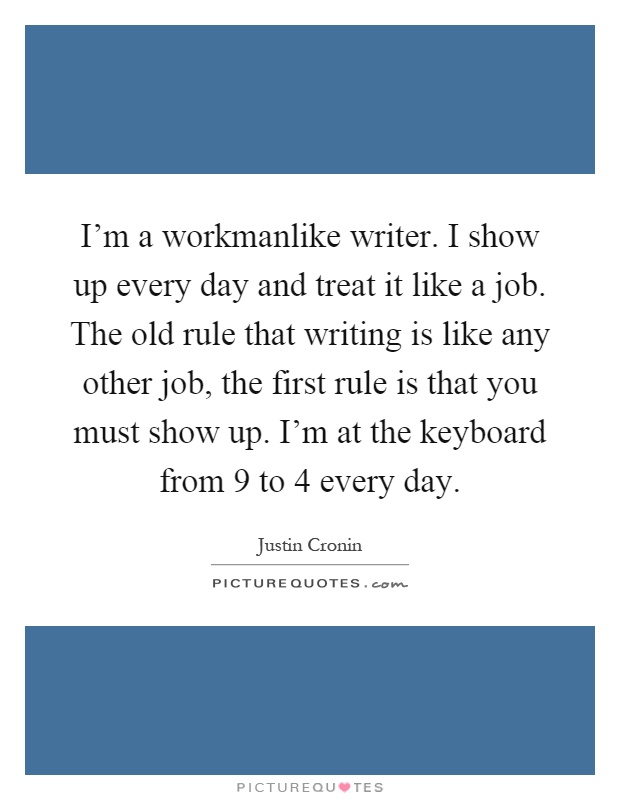 I'm a workmanlike writer. I show up every day and treat it like a job. The old rule that writing is like any other job, the first rule is that you must show up. I'm at the keyboard from 9 to 4 every day Picture Quote #1