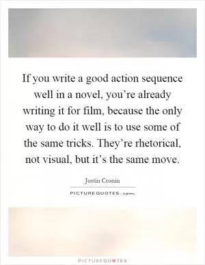 If you write a good action sequence well in a novel, you’re already writing it for film, because the only way to do it well is to use some of the same tricks. They’re rhetorical, not visual, but it’s the same move Picture Quote #1