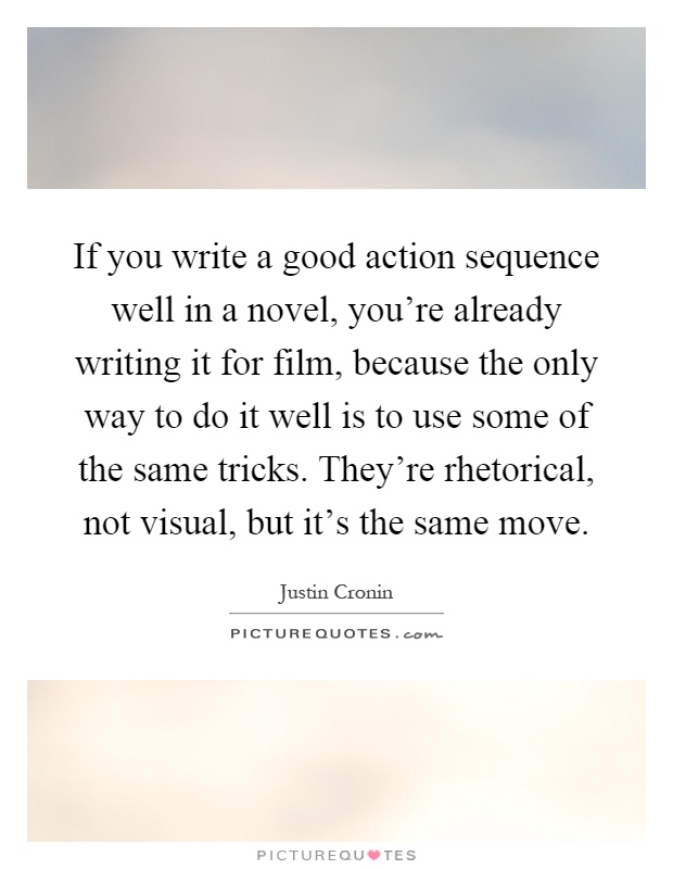 If you write a good action sequence well in a novel, you're already writing it for film, because the only way to do it well is to use some of the same tricks. They're rhetorical, not visual, but it's the same move Picture Quote #1