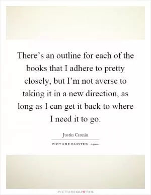 There’s an outline for each of the books that I adhere to pretty closely, but I’m not averse to taking it in a new direction, as long as I can get it back to where I need it to go Picture Quote #1