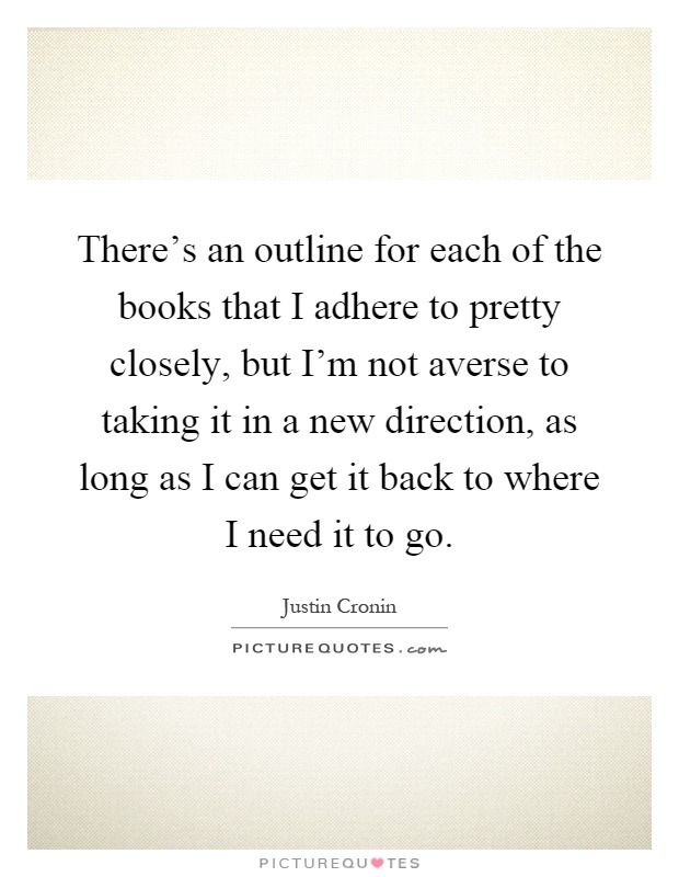 There's an outline for each of the books that I adhere to pretty closely, but I'm not averse to taking it in a new direction, as long as I can get it back to where I need it to go Picture Quote #1