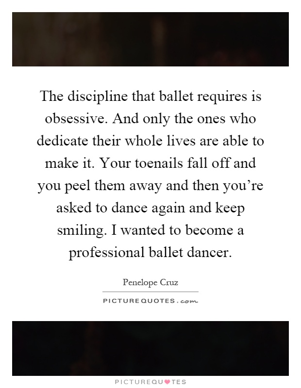 The discipline that ballet requires is obsessive. And only the ones who dedicate their whole lives are able to make it. Your toenails fall off and you peel them away and then you're asked to dance again and keep smiling. I wanted to become a professional ballet dancer Picture Quote #1