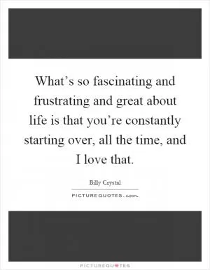 What’s so fascinating and frustrating and great about life is that you’re constantly starting over, all the time, and I love that Picture Quote #1