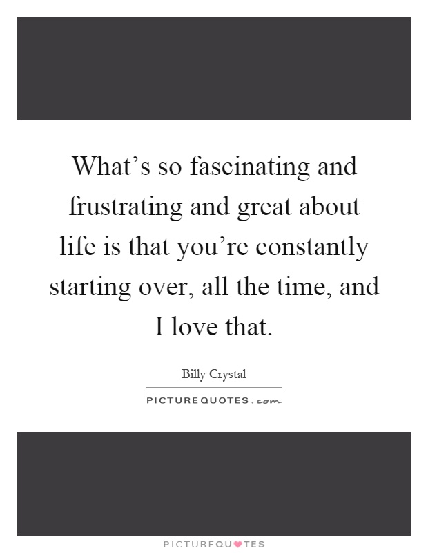What's so fascinating and frustrating and great about life is that you're constantly starting over, all the time, and I love that Picture Quote #1