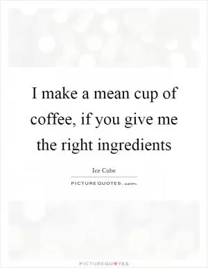 I make a mean cup of coffee, if you give me the right ingredients Picture Quote #1