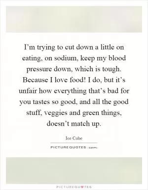 I’m trying to cut down a little on eating, on sodium, keep my blood pressure down, which is tough. Because I love food! I do, but it’s unfair how everything that’s bad for you tastes so good, and all the good stuff, veggies and green things, doesn’t match up Picture Quote #1