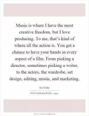 Music is where I have the most creative freedom, but I love producing. To me, that’s kind of where all the action is. You get a chance to have your hands in every aspect of a film. From picking a director, sometimes picking a writer, to the actors, the wardrobe, set design, editing, music, and marketing Picture Quote #1