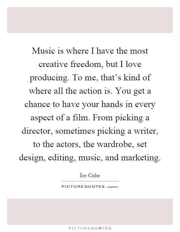 Music is where I have the most creative freedom, but I love producing. To me, that's kind of where all the action is. You get a chance to have your hands in every aspect of a film. From picking a director, sometimes picking a writer, to the actors, the wardrobe, set design, editing, music, and marketing Picture Quote #1