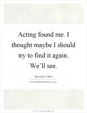 Acting found me. I thought maybe I should try to find it again. We’ll see Picture Quote #1