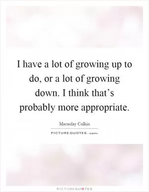 I have a lot of growing up to do, or a lot of growing down. I think that’s probably more appropriate Picture Quote #1