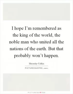 I hope I’m remembered as the king of the world, the noble man who united all the nations of the earth. But that probably won’t happen Picture Quote #1