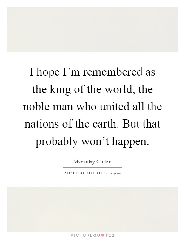 I hope I'm remembered as the king of the world, the noble man who united all the nations of the earth. But that probably won't happen Picture Quote #1