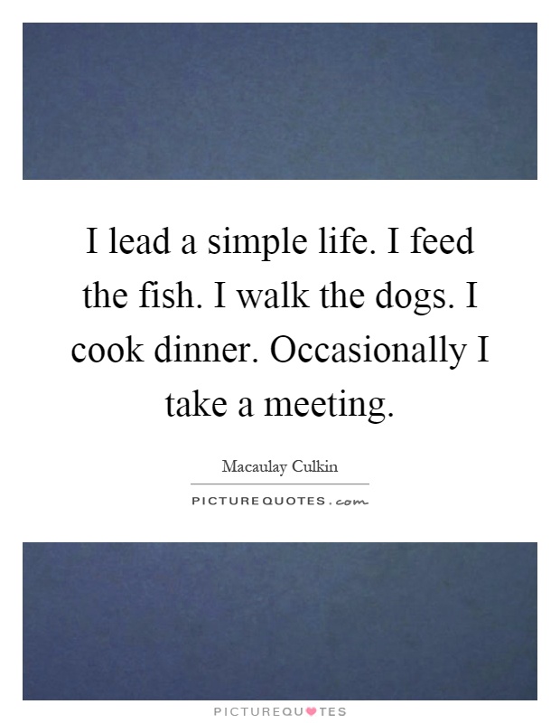 I lead a simple life. I feed the fish. I walk the dogs. I cook dinner. Occasionally I take a meeting Picture Quote #1