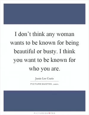 I don’t think any woman wants to be known for being beautiful or busty. I think you want to be known for who you are Picture Quote #1