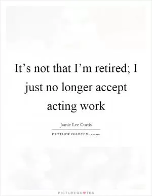 It’s not that I’m retired; I just no longer accept acting work Picture Quote #1