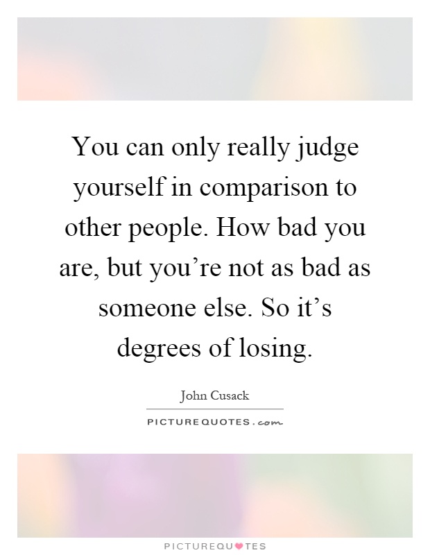 You can only really judge yourself in comparison to other people. How bad you are, but you're not as bad as someone else. So it's degrees of losing Picture Quote #1