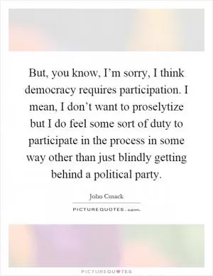 But, you know, I’m sorry, I think democracy requires participation. I mean, I don’t want to proselytize but I do feel some sort of duty to participate in the process in some way other than just blindly getting behind a political party Picture Quote #1