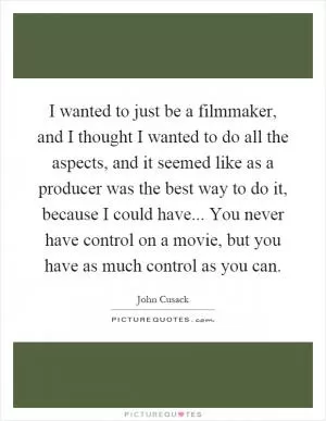 I wanted to just be a filmmaker, and I thought I wanted to do all the aspects, and it seemed like as a producer was the best way to do it, because I could have... You never have control on a movie, but you have as much control as you can Picture Quote #1