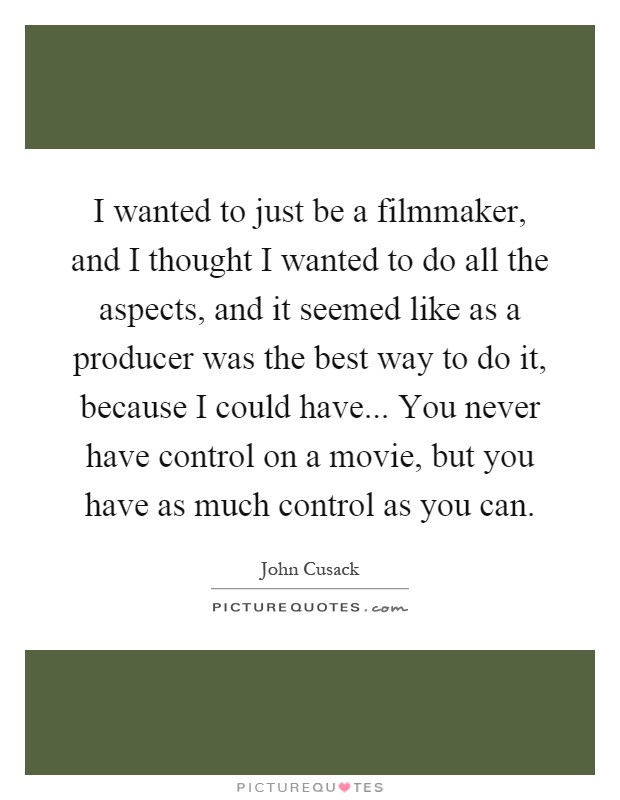 I wanted to just be a filmmaker, and I thought I wanted to do all the aspects, and it seemed like as a producer was the best way to do it, because I could have... You never have control on a movie, but you have as much control as you can Picture Quote #1