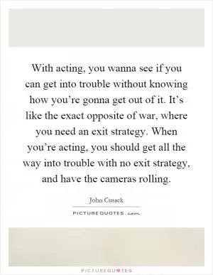 With acting, you wanna see if you can get into trouble without knowing how you’re gonna get out of it. It’s like the exact opposite of war, where you need an exit strategy. When you’re acting, you should get all the way into trouble with no exit strategy, and have the cameras rolling Picture Quote #1